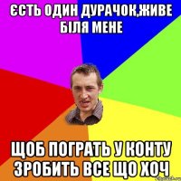 єсть один дурачок,живе біля мене щоб пограть у конту зробить все що хоч