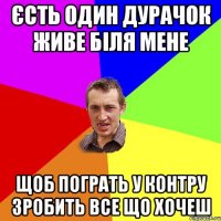 єсть один дурачок живе біля мене щоб пограть у контру зробить все що хочеш