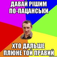 давай рішим по-пацанськи хто дальше плюне той правий