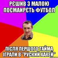 рєшив з малою посмаирєть футбол після першого тайма іграли в "руский хакей"