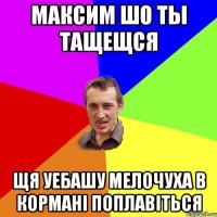 максим шо ты тащещся щя уебашу мелочуха в кормані поплавіться