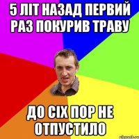 5 літ назад первий раз покурив траву до сіх пор не отпустило