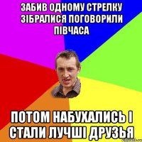 забив одному стрелку зібралися поговорили півчаса потом набухались і стали лучші друзья