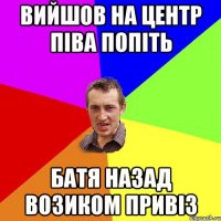 вийшов на центр піва попіть батя назад возиком привіз