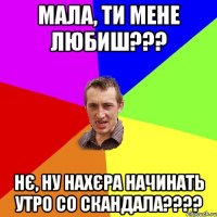 мала, ти мене любиш??? нє, ну нахєра начинать утро со скандала???