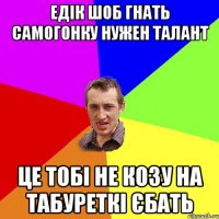 едiк шоб гнать самогонку нужен талант це тобi не козу на табуреткi єбать