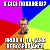 а сісі покажеш? якшо ні, то даже не возращайся