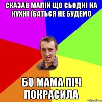 сказав малій що сьодні на кухні їбаться не будемо бо мама піч покрасила