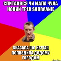 спитаввся чи мала чула новий трек sobraanie сказала шо нє!так попиздила додому городом