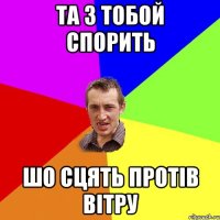 та з тобой спорить шо сцять протів вітру