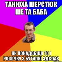 танюха шерстюк ше та баба як понадобіця то і розочку з бутилкі здєлає