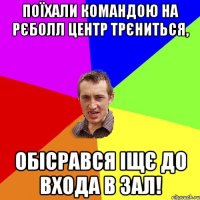 поїхали командою на рєболл центр трєниться, обісрався іщє до входа в зал!