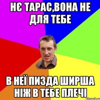 нє тарас,вона не для тебе в неї пизда ширша ніж в тебе плечі