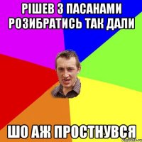 рішев з пасанами розибратись так дали шо аж простнувся