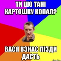 ти шо тані картошку копал? вася взнає пізди дасть