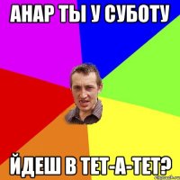 анар ты у суботу йдеш в тет-а-тет?