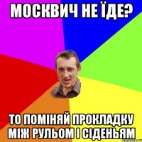 москвич не їде? то поміняй прокладку між рульом і сіденьям