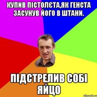 купив пістолєта,як генста засунув його в штани. підстрелив собі яйцо