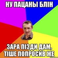 ну пацаны блін зара пізди дам, тіше попросив же