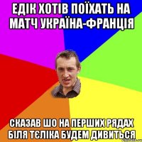 едiк хотiв поїхать на матч україна-францiя сказав шо на перших рядах бiля тєлiка будем дивиться