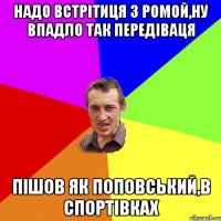 надо встрітиця з ромой,ну впадло так передіваця пішов як поповський,в спортівках