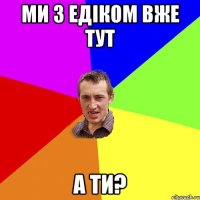 ми з едіком вже тут а ти?