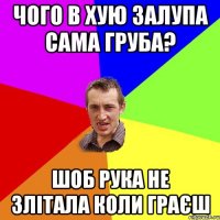 чого в хую залупа сама груба? шоб рука не злітала коли граєш