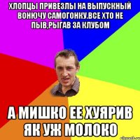 хлопцы привезлы на выпускный вонючу самогонку.все хто не пыв,рыгав за клубом а мишко ее хуярив як уж молоко