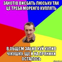 захотiв виєбать люську так це треба моренго куплять в общєм забив хуй купив чiкушку, ще й на пряники осталось