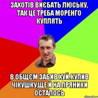 захотiв виєбать люську, так це треба моренго куплять в общєм забив хуй.купив чiкушку,ще й на пряники осталось