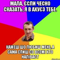 мала, єсли чесно сказать, я в ахуєз тебе. кажеш шо любиш мене, а сама спиш со всемі кто наліваєт