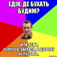 едік, де бухать будим? чати-нема, чернігов-закрили. в діброву не пустять.