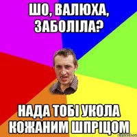 шо, валюха, заболіла? нада тобі укола кожаним шпріцом