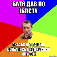 батя дав по їблєту сказав шо пацани доїбались,пиздився за клубом