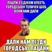 пішли з єдіком клееть городськіх телачек шоб вони нам дали дали нам пізди городські пацани