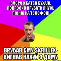 вчора с батєй бухалі, попросив врубати якусь пісню на тєлєфоні врубав єму skrillex- вигнав нахуй з дому