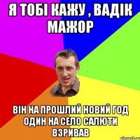 я тобі кажу , вадік мажор він на прошлий новий год один на село салюти взривав