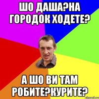 шо даша?на городок ходете? а шо ви там робите?курите?