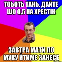 тоьоть тань, дайте шо 0,5 на хрестік завтра мати по муку йтиме занесе