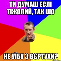 ти думаш еслі тіжолий, так шо не уїбу з вєртухи?