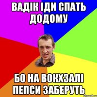 вадік іди спать додому бо на вокхзалі пепси заберуть