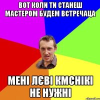 вот коли ти станеш мастером будем встречаца мені лєві кмснікі не нужні