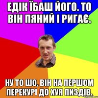 едік їбаш його. то він пяний і ригає. ну то шо, він на першом перекурі до хуя пиздів.