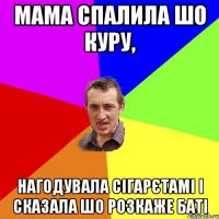 мама спалила шо куру, нагодувала сігарєтамі і сказала шо розкаже баті