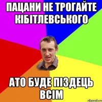 пацани не трогайте кібітлевського ато буде піздець всім