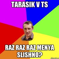 tarasik v ts raz raz raz menya slishno?