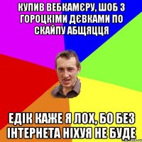 купив вебкамєру, шоб з гороцкіми дєвками по скайпу абщяцця едік каже я лох, бо без інтернета ніхуя не буде