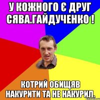 у кожного є друг сява.гайдученко ! котрий обищяв накурити та не накурил.