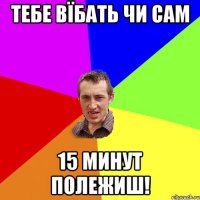 тебе вїбать чи сам 15 минут полежиш!