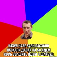  нахуя казе баян.паєхали паєхали.давай па 50.йдем кось єбашить.йдем в шайбу))